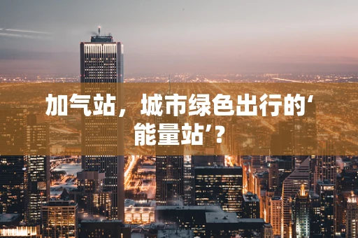 加气站，城市绿色出行的‘能量站’？
