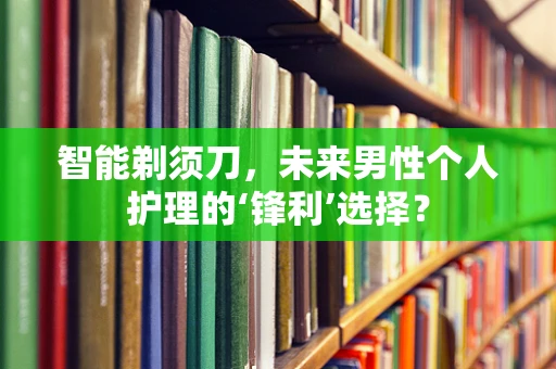 智能剃须刀，未来男性个人护理的‘锋利’选择？