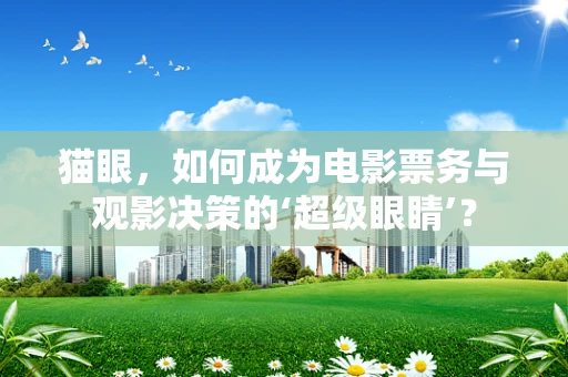 猫眼，如何成为电影票务与观影决策的‘超级眼睛’？