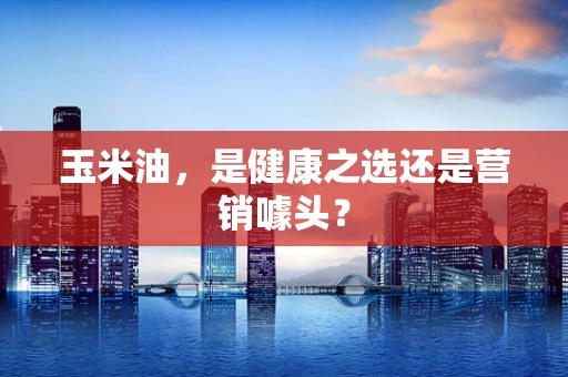 玉米油，是健康之选还是营销噱头？