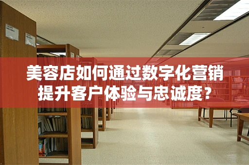 美容店如何通过数字化营销提升客户体验与忠诚度？
