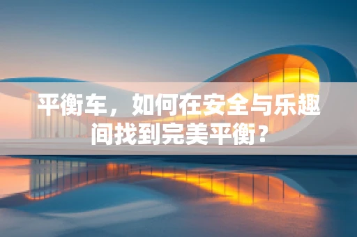 平衡车，如何在安全与乐趣间找到完美平衡？