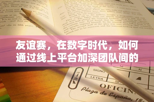 友谊赛，在数字时代，如何通过线上平台加深团队间的非正式联系？