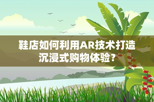 鞋店如何利用AR技术打造沉浸式购物体验？