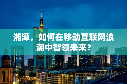 湘潭，如何在移动互联网浪潮中智领未来？
