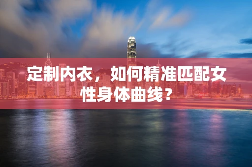 定制内衣，如何精准匹配女性身体曲线？