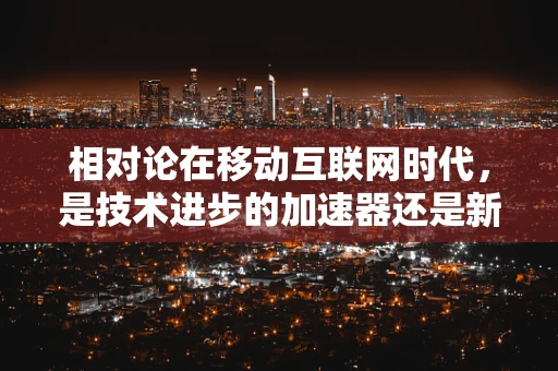 相对论在移动互联网时代，是技术进步的加速器还是新挑战的起点？