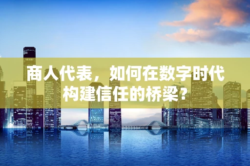 商人代表，如何在数字时代构建信任的桥梁？