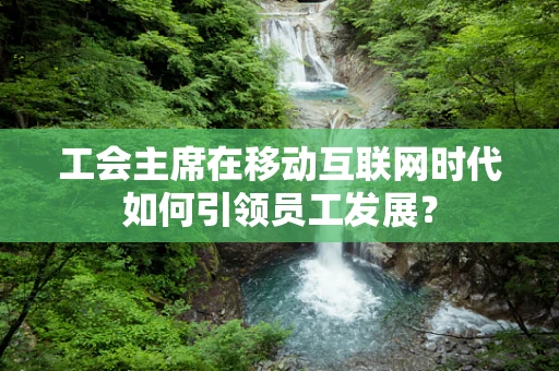 工会主席在移动互联网时代如何引领员工发展？
