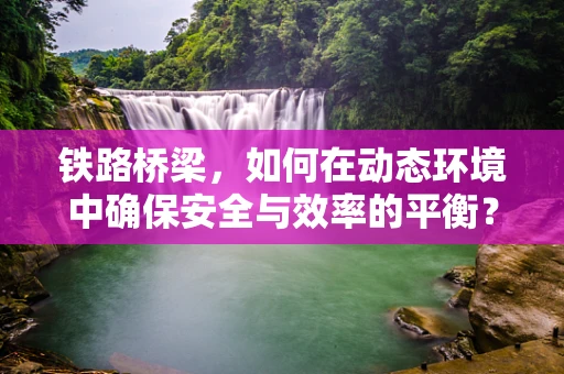 铁路桥梁，如何在动态环境中确保安全与效率的平衡？