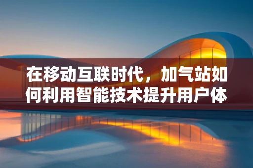在移动互联时代，加气站如何利用智能技术提升用户体验？