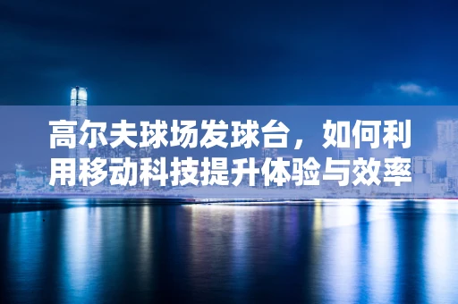 高尔夫球场发球台，如何利用移动科技提升体验与效率？