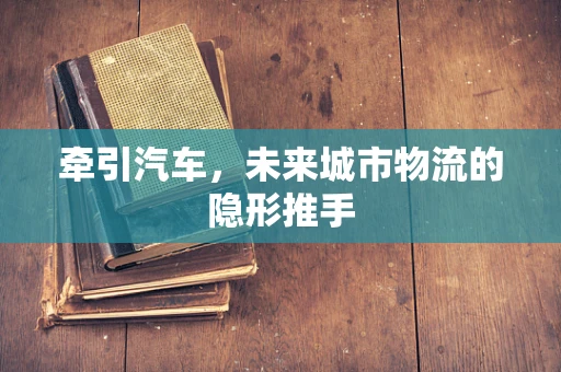 牵引汽车，未来城市物流的隐形推手