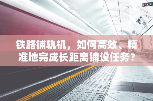 铁路铺轨机，如何高效、精准地完成长距离铺设任务？