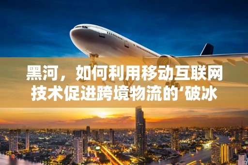 黑河，如何利用移动互联网技术促进跨境物流的‘破冰之旅’？