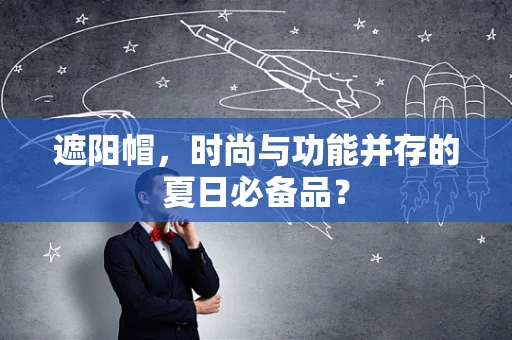 遮阳帽，时尚与功能并存的夏日必备品？