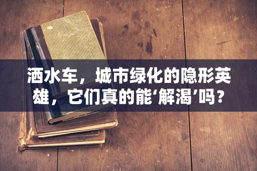 洒水车，城市绿化的隐形英雄，它们真的能‘解渴’吗？