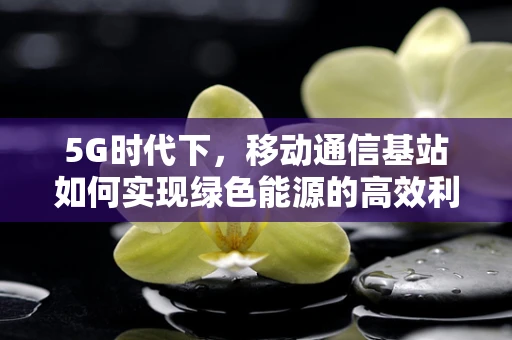 5G时代下，移动通信基站如何实现绿色能源的高效利用？