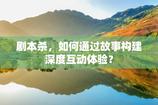 剧本杀，如何通过故事构建深度互动体验？