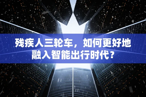 残疾人三轮车，如何更好地融入智能出行时代？