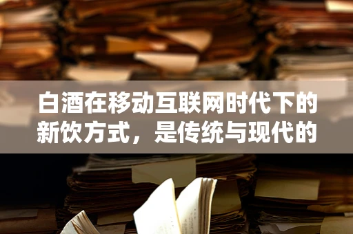 白酒在移动互联网时代下的新饮方式，是传统与现代的碰撞还是融合？