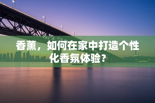 香薰，如何在家中打造个性化香氛体验？