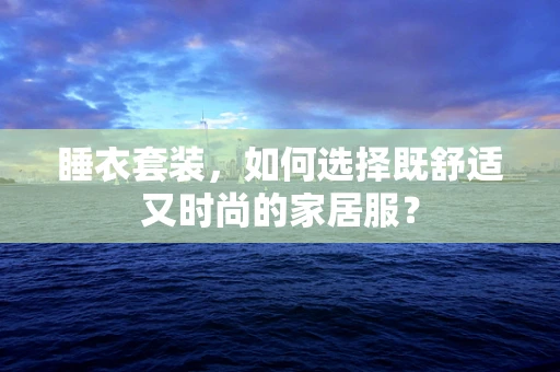 睡衣套装，如何选择既舒适又时尚的家居服？