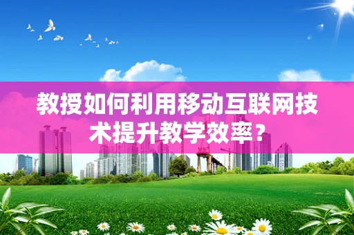 教授如何利用移动互联网技术提升教学效率？