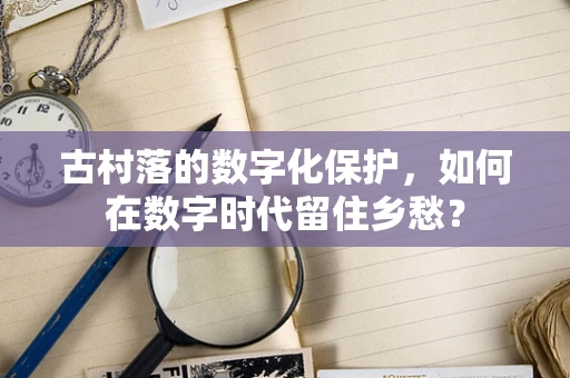 古村落的数字化保护，如何在数字时代留住乡愁？