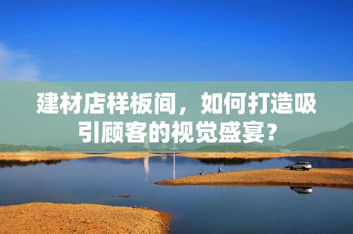建材店样板间，如何打造吸引顾客的视觉盛宴？