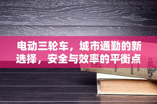 电动三轮车，城市通勤的新选择，安全与效率的平衡点何在？