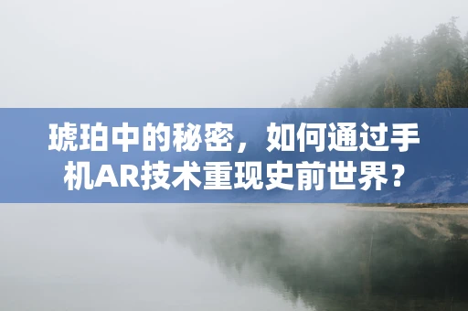 琥珀中的秘密，如何通过手机AR技术重现史前世界？