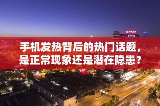 手机发热背后的热门话题，是正常现象还是潜在隐患？