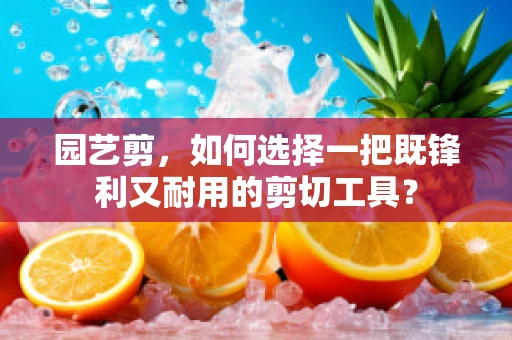 园艺剪，如何选择一把既锋利又耐用的剪切工具？