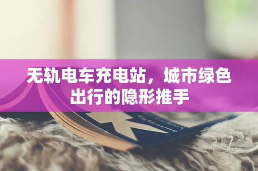 无轨电车充电站，城市绿色出行的隐形推手