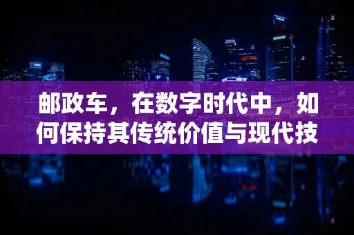 邮政车，在数字时代中，如何保持其传统价值与现代技术的完美融合？
