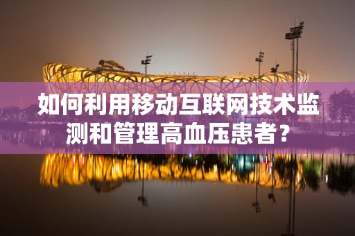如何利用移动互联网技术监测和管理高血压患者？