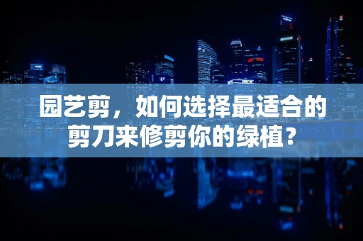 园艺剪，如何选择最适合的剪刀来修剪你的绿植？