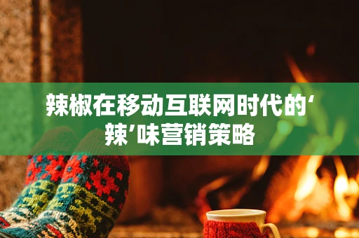 辣椒在移动互联网时代的‘辣’味营销策略