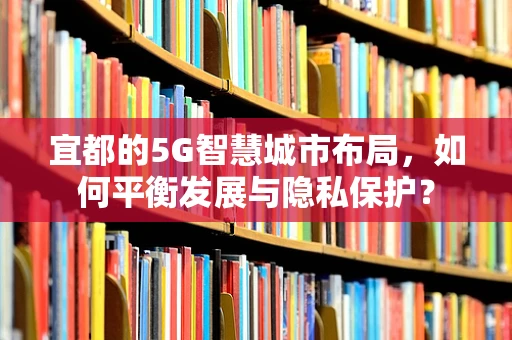 宜都的5G智慧城市布局，如何平衡发展与隐私保护？