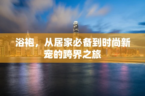浴袍，从居家必备到时尚新宠的跨界之旅