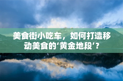 美食街小吃车，如何打造移动美食的‘黄金地段’？