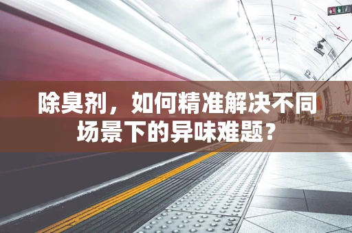 除臭剂，如何精准解决不同场景下的异味难题？
