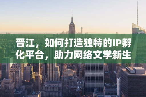 晋江，如何打造独特的IP孵化平台，助力网络文学新生态？