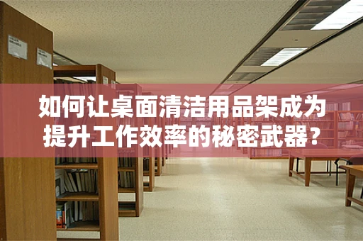 如何让桌面清洁用品架成为提升工作效率的秘密武器？