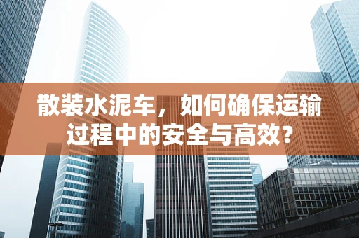 散装水泥车，如何确保运输过程中的安全与高效？