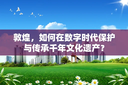 敦煌，如何在数字时代保护与传承千年文化遗产？