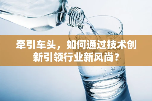 牵引车头，如何通过技术创新引领行业新风尚？