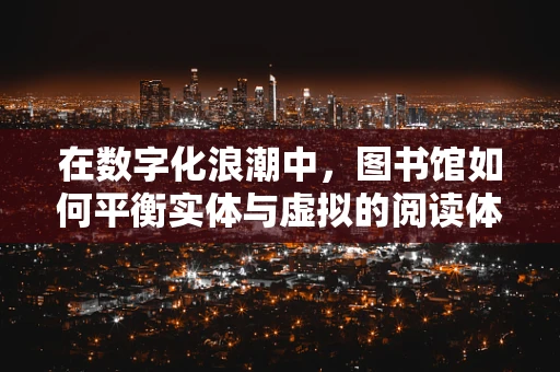 在数字化浪潮中，图书馆如何平衡实体与虚拟的阅读体验？