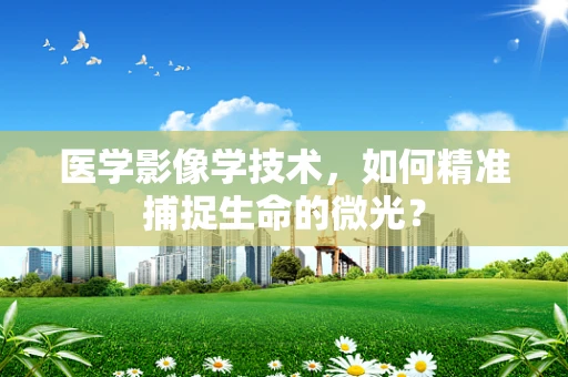 医学影像学技术，如何精准捕捉生命的微光？